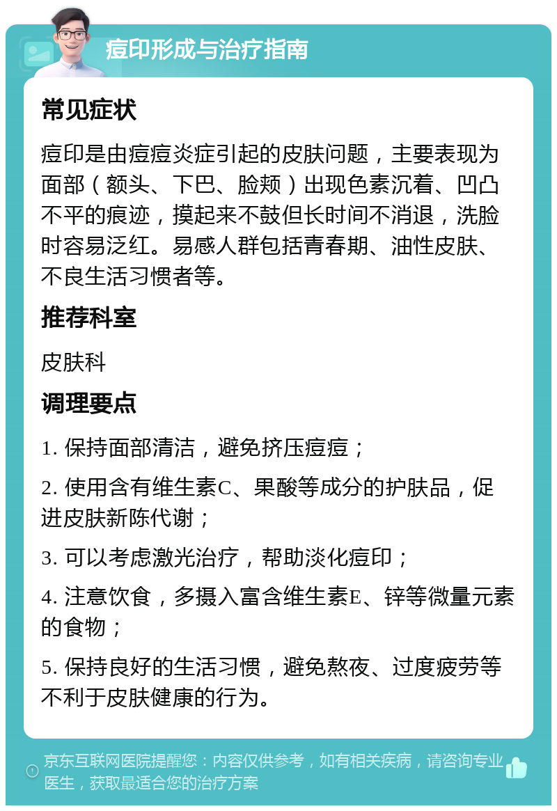 痘印形成与治疗指南 常见症状 痘印是由痘痘炎症引起的皮肤问题，主要表现为面部（额头、下巴、脸颊）出现色素沉着、凹凸不平的痕迹，摸起来不鼓但长时间不消退，洗脸时容易泛红。易感人群包括青春期、油性皮肤、不良生活习惯者等。 推荐科室 皮肤科 调理要点 1. 保持面部清洁，避免挤压痘痘； 2. 使用含有维生素C、果酸等成分的护肤品，促进皮肤新陈代谢； 3. 可以考虑激光治疗，帮助淡化痘印； 4. 注意饮食，多摄入富含维生素E、锌等微量元素的食物； 5. 保持良好的生活习惯，避免熬夜、过度疲劳等不利于皮肤健康的行为。