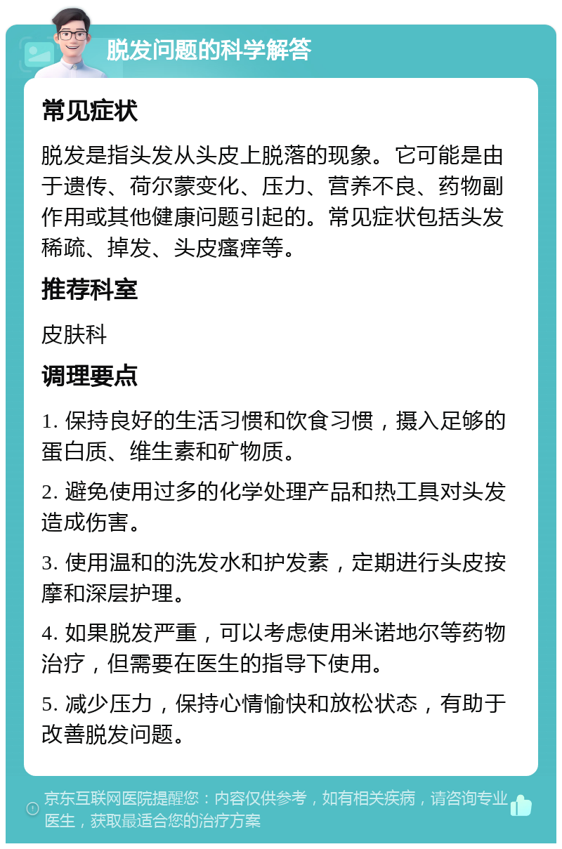 脱发问题的科学解答 常见症状 脱发是指头发从头皮上脱落的现象。它可能是由于遗传、荷尔蒙变化、压力、营养不良、药物副作用或其他健康问题引起的。常见症状包括头发稀疏、掉发、头皮瘙痒等。 推荐科室 皮肤科 调理要点 1. 保持良好的生活习惯和饮食习惯，摄入足够的蛋白质、维生素和矿物质。 2. 避免使用过多的化学处理产品和热工具对头发造成伤害。 3. 使用温和的洗发水和护发素，定期进行头皮按摩和深层护理。 4. 如果脱发严重，可以考虑使用米诺地尔等药物治疗，但需要在医生的指导下使用。 5. 减少压力，保持心情愉快和放松状态，有助于改善脱发问题。