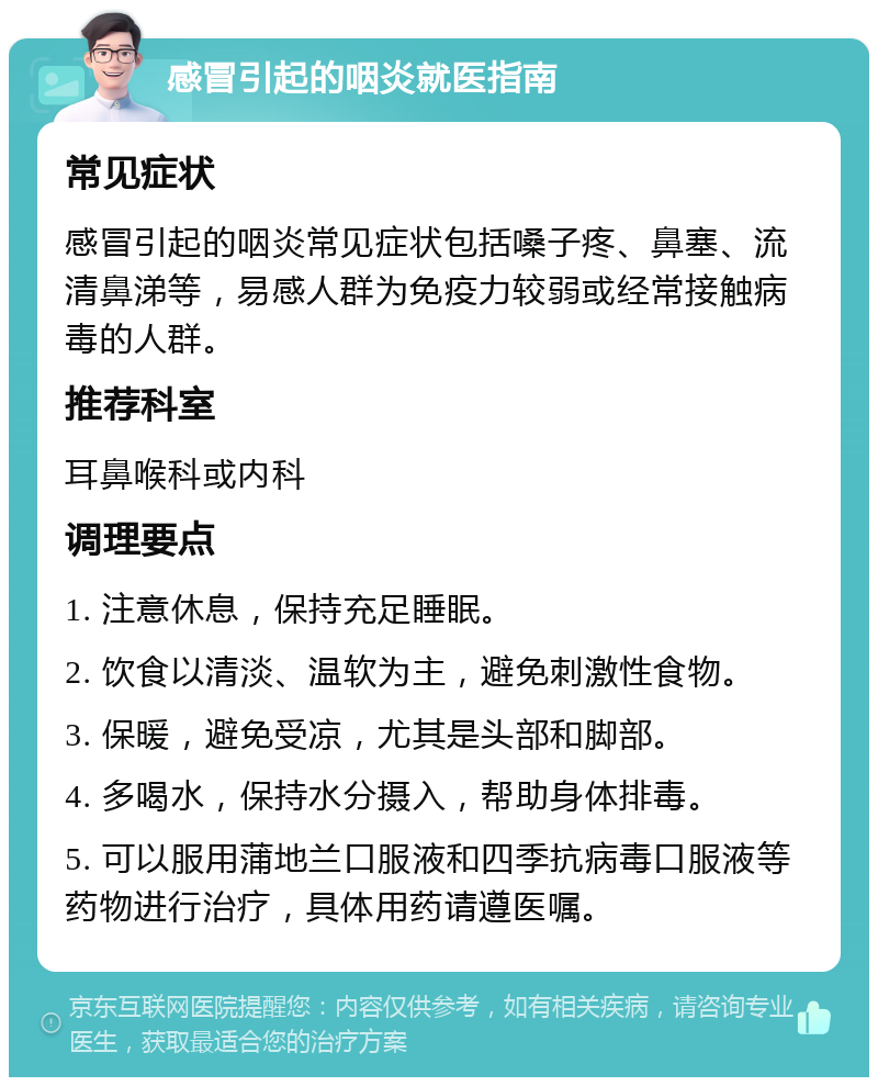 感冒引起的咽炎就医指南 常见症状 感冒引起的咽炎常见症状包括嗓子疼、鼻塞、流清鼻涕等，易感人群为免疫力较弱或经常接触病毒的人群。 推荐科室 耳鼻喉科或内科 调理要点 1. 注意休息，保持充足睡眠。 2. 饮食以清淡、温软为主，避免刺激性食物。 3. 保暖，避免受凉，尤其是头部和脚部。 4. 多喝水，保持水分摄入，帮助身体排毒。 5. 可以服用蒲地兰口服液和四季抗病毒口服液等药物进行治疗，具体用药请遵医嘱。