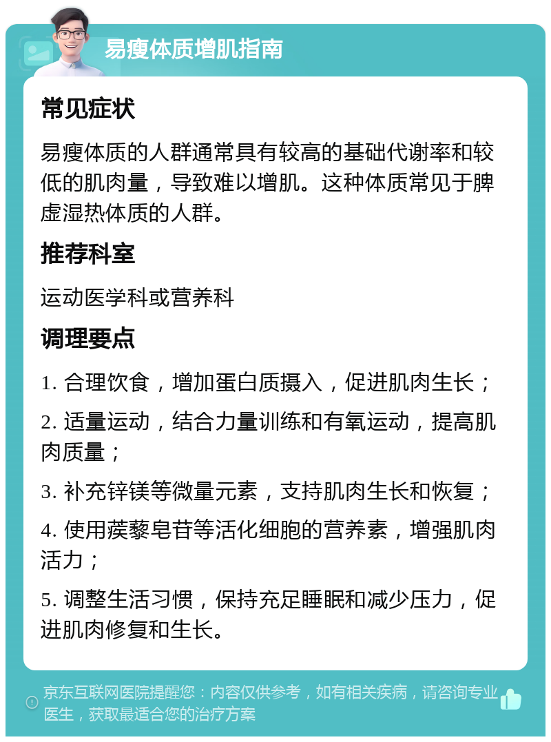 易瘦体质增肌指南 常见症状 易瘦体质的人群通常具有较高的基础代谢率和较低的肌肉量，导致难以增肌。这种体质常见于脾虚湿热体质的人群。 推荐科室 运动医学科或营养科 调理要点 1. 合理饮食，增加蛋白质摄入，促进肌肉生长； 2. 适量运动，结合力量训练和有氧运动，提高肌肉质量； 3. 补充锌镁等微量元素，支持肌肉生长和恢复； 4. 使用蒺藜皂苷等活化细胞的营养素，增强肌肉活力； 5. 调整生活习惯，保持充足睡眠和减少压力，促进肌肉修复和生长。