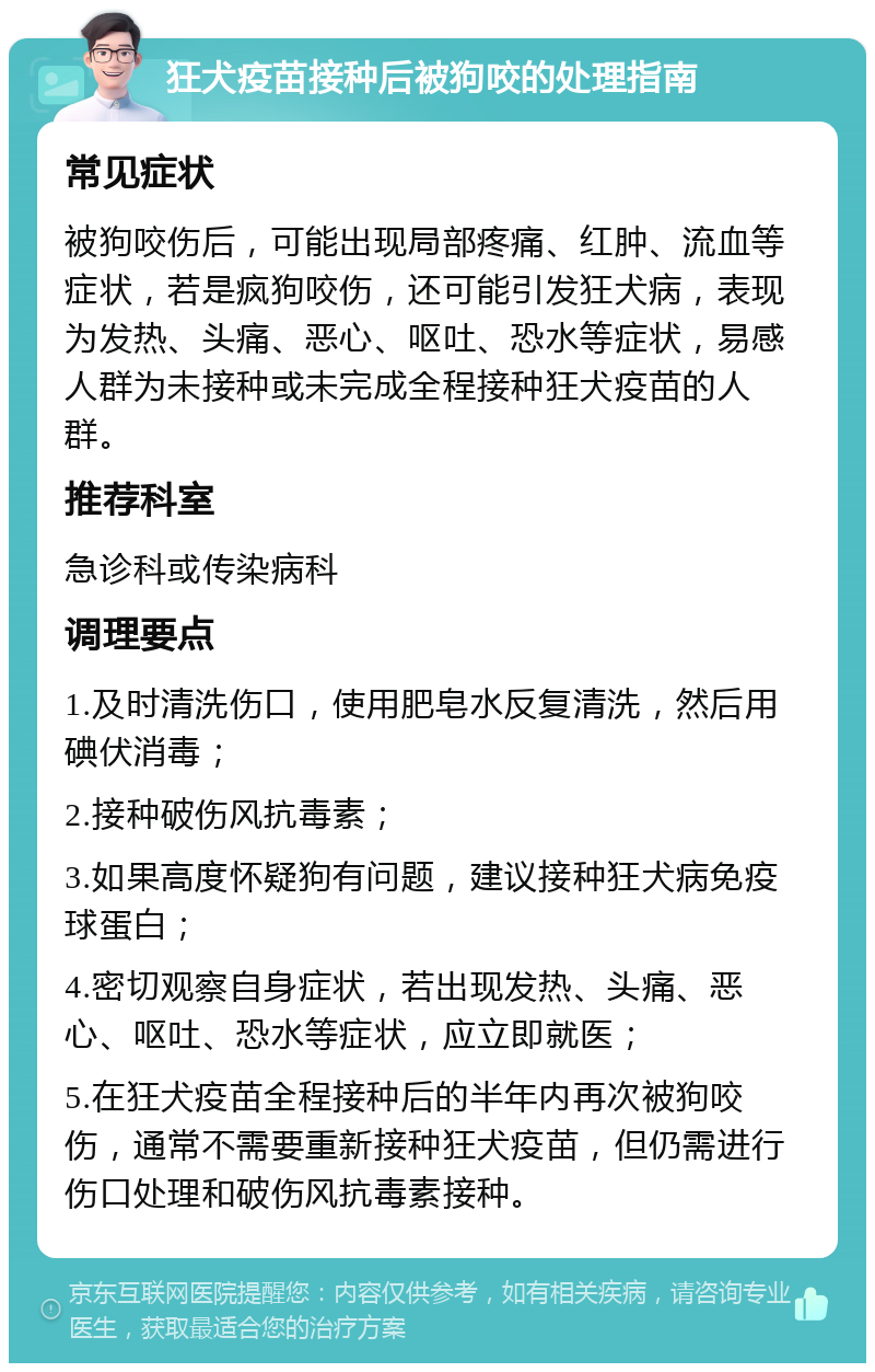 狂犬疫苗接种后被狗咬的处理指南 常见症状 被狗咬伤后，可能出现局部疼痛、红肿、流血等症状，若是疯狗咬伤，还可能引发狂犬病，表现为发热、头痛、恶心、呕吐、恐水等症状，易感人群为未接种或未完成全程接种狂犬疫苗的人群。 推荐科室 急诊科或传染病科 调理要点 1.及时清洗伤口，使用肥皂水反复清洗，然后用碘伏消毒； 2.接种破伤风抗毒素； 3.如果高度怀疑狗有问题，建议接种狂犬病免疫球蛋白； 4.密切观察自身症状，若出现发热、头痛、恶心、呕吐、恐水等症状，应立即就医； 5.在狂犬疫苗全程接种后的半年内再次被狗咬伤，通常不需要重新接种狂犬疫苗，但仍需进行伤口处理和破伤风抗毒素接种。