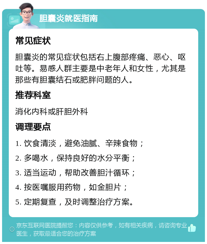 胆囊炎就医指南 常见症状 胆囊炎的常见症状包括右上腹部疼痛、恶心、呕吐等。易感人群主要是中老年人和女性，尤其是那些有胆囊结石或肥胖问题的人。 推荐科室 消化内科或肝胆外科 调理要点 1. 饮食清淡，避免油腻、辛辣食物； 2. 多喝水，保持良好的水分平衡； 3. 适当运动，帮助改善胆汁循环； 4. 按医嘱服用药物，如金胆片； 5. 定期复查，及时调整治疗方案。