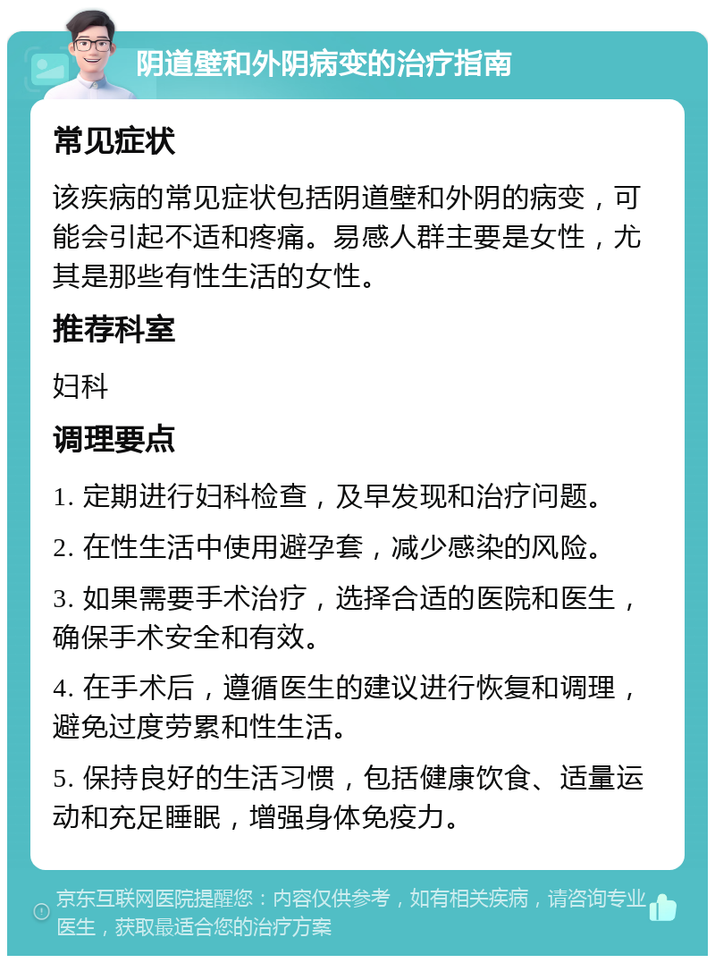 阴道壁和外阴病变的治疗指南 常见症状 该疾病的常见症状包括阴道壁和外阴的病变，可能会引起不适和疼痛。易感人群主要是女性，尤其是那些有性生活的女性。 推荐科室 妇科 调理要点 1. 定期进行妇科检查，及早发现和治疗问题。 2. 在性生活中使用避孕套，减少感染的风险。 3. 如果需要手术治疗，选择合适的医院和医生，确保手术安全和有效。 4. 在手术后，遵循医生的建议进行恢复和调理，避免过度劳累和性生活。 5. 保持良好的生活习惯，包括健康饮食、适量运动和充足睡眠，增强身体免疫力。