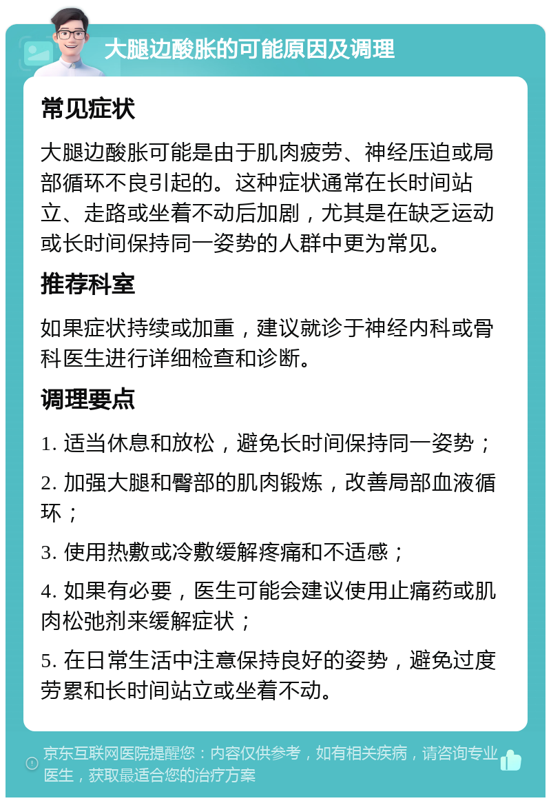 大腿边酸胀的可能原因及调理 常见症状 大腿边酸胀可能是由于肌肉疲劳、神经压迫或局部循环不良引起的。这种症状通常在长时间站立、走路或坐着不动后加剧，尤其是在缺乏运动或长时间保持同一姿势的人群中更为常见。 推荐科室 如果症状持续或加重，建议就诊于神经内科或骨科医生进行详细检查和诊断。 调理要点 1. 适当休息和放松，避免长时间保持同一姿势； 2. 加强大腿和臀部的肌肉锻炼，改善局部血液循环； 3. 使用热敷或冷敷缓解疼痛和不适感； 4. 如果有必要，医生可能会建议使用止痛药或肌肉松弛剂来缓解症状； 5. 在日常生活中注意保持良好的姿势，避免过度劳累和长时间站立或坐着不动。