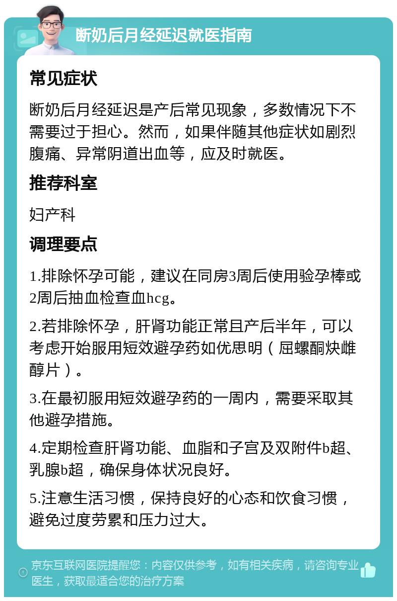 断奶后月经延迟就医指南 常见症状 断奶后月经延迟是产后常见现象，多数情况下不需要过于担心。然而，如果伴随其他症状如剧烈腹痛、异常阴道出血等，应及时就医。 推荐科室 妇产科 调理要点 1.排除怀孕可能，建议在同房3周后使用验孕棒或2周后抽血检查血hcg。 2.若排除怀孕，肝肾功能正常且产后半年，可以考虑开始服用短效避孕药如优思明（屈螺酮炔雌醇片）。 3.在最初服用短效避孕药的一周内，需要采取其他避孕措施。 4.定期检查肝肾功能、血脂和子宫及双附件b超、乳腺b超，确保身体状况良好。 5.注意生活习惯，保持良好的心态和饮食习惯，避免过度劳累和压力过大。