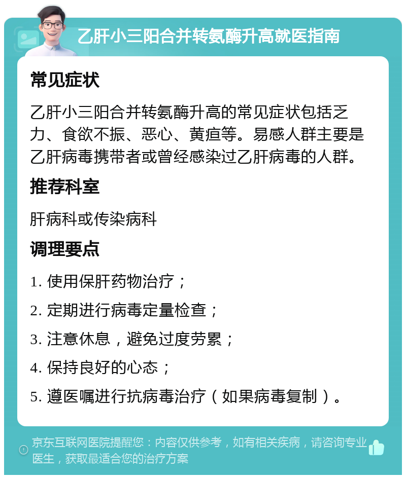 乙肝小三阳合并转氨酶升高就医指南 常见症状 乙肝小三阳合并转氨酶升高的常见症状包括乏力、食欲不振、恶心、黄疸等。易感人群主要是乙肝病毒携带者或曾经感染过乙肝病毒的人群。 推荐科室 肝病科或传染病科 调理要点 1. 使用保肝药物治疗； 2. 定期进行病毒定量检查； 3. 注意休息，避免过度劳累； 4. 保持良好的心态； 5. 遵医嘱进行抗病毒治疗（如果病毒复制）。