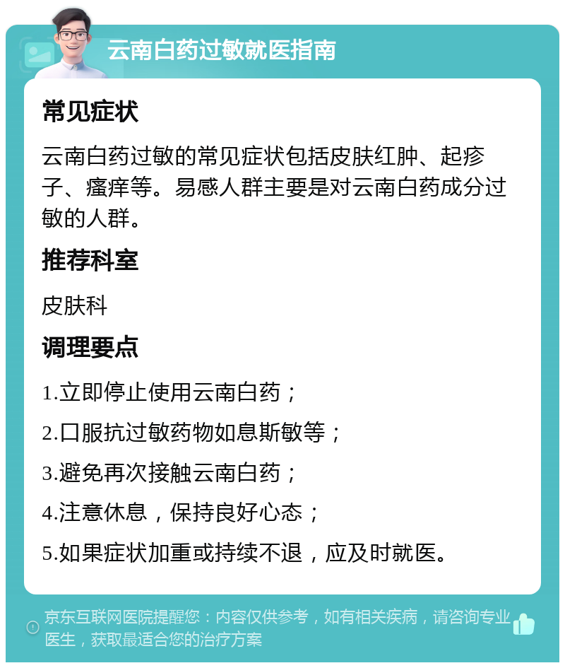 云南白药过敏就医指南 常见症状 云南白药过敏的常见症状包括皮肤红肿、起疹子、瘙痒等。易感人群主要是对云南白药成分过敏的人群。 推荐科室 皮肤科 调理要点 1.立即停止使用云南白药； 2.口服抗过敏药物如息斯敏等； 3.避免再次接触云南白药； 4.注意休息，保持良好心态； 5.如果症状加重或持续不退，应及时就医。