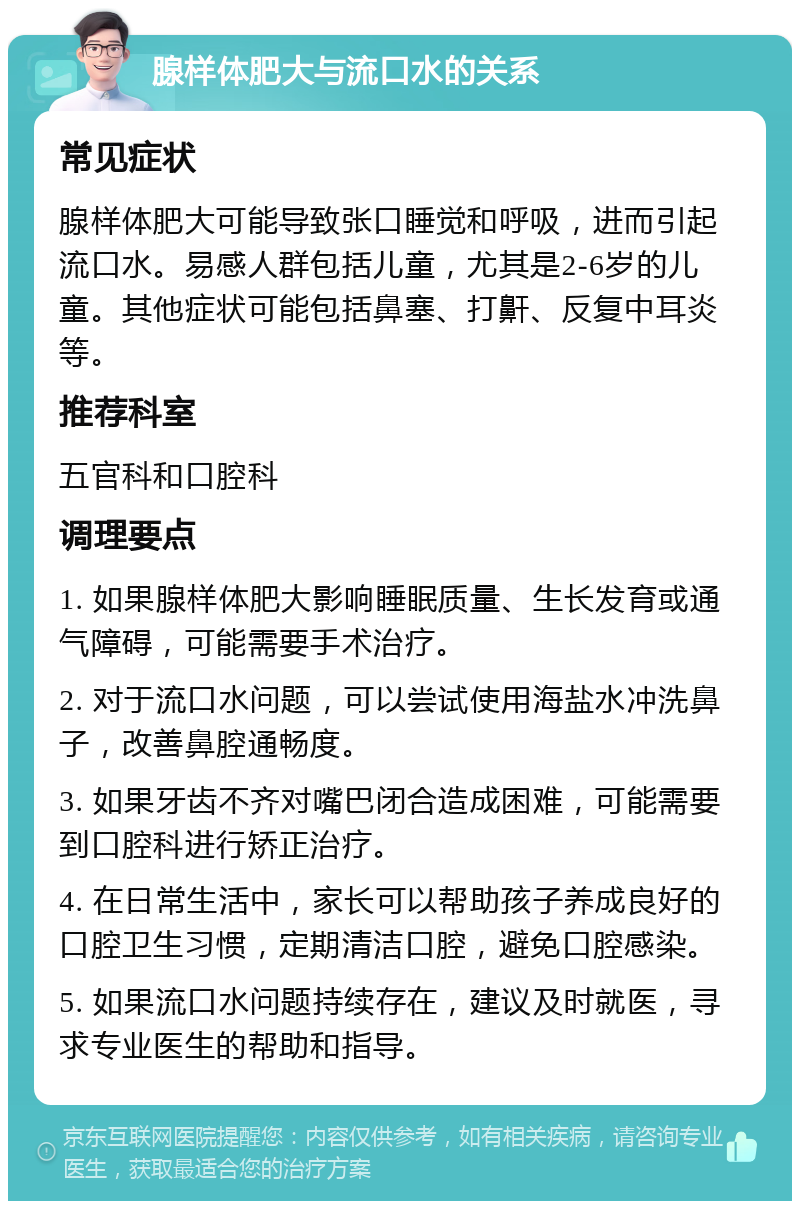 腺样体肥大与流口水的关系 常见症状 腺样体肥大可能导致张口睡觉和呼吸，进而引起流口水。易感人群包括儿童，尤其是2-6岁的儿童。其他症状可能包括鼻塞、打鼾、反复中耳炎等。 推荐科室 五官科和口腔科 调理要点 1. 如果腺样体肥大影响睡眠质量、生长发育或通气障碍，可能需要手术治疗。 2. 对于流口水问题，可以尝试使用海盐水冲洗鼻子，改善鼻腔通畅度。 3. 如果牙齿不齐对嘴巴闭合造成困难，可能需要到口腔科进行矫正治疗。 4. 在日常生活中，家长可以帮助孩子养成良好的口腔卫生习惯，定期清洁口腔，避免口腔感染。 5. 如果流口水问题持续存在，建议及时就医，寻求专业医生的帮助和指导。