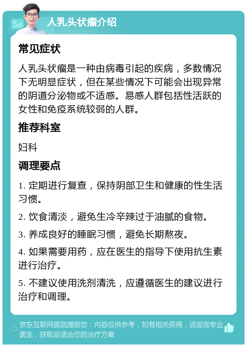 人乳头状瘤介绍 常见症状 人乳头状瘤是一种由病毒引起的疾病，多数情况下无明显症状，但在某些情况下可能会出现异常的阴道分泌物或不适感。易感人群包括性活跃的女性和免疫系统较弱的人群。 推荐科室 妇科 调理要点 1. 定期进行复查，保持阴部卫生和健康的性生活习惯。 2. 饮食清淡，避免生冷辛辣过于油腻的食物。 3. 养成良好的睡眠习惯，避免长期熬夜。 4. 如果需要用药，应在医生的指导下使用抗生素进行治疗。 5. 不建议使用洗剂清洗，应遵循医生的建议进行治疗和调理。