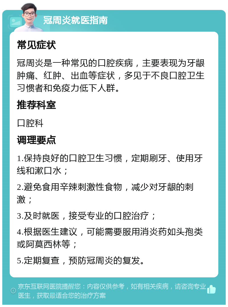 冠周炎就医指南 常见症状 冠周炎是一种常见的口腔疾病，主要表现为牙龈肿痛、红肿、出血等症状，多见于不良口腔卫生习惯者和免疫力低下人群。 推荐科室 口腔科 调理要点 1.保持良好的口腔卫生习惯，定期刷牙、使用牙线和漱口水； 2.避免食用辛辣刺激性食物，减少对牙龈的刺激； 3.及时就医，接受专业的口腔治疗； 4.根据医生建议，可能需要服用消炎药如头孢类或阿莫西林等； 5.定期复查，预防冠周炎的复发。