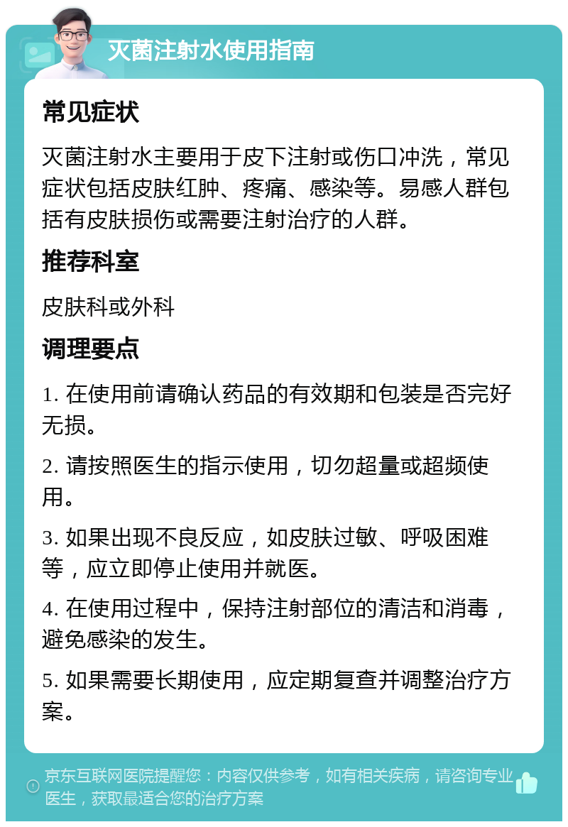 灭菌注射水使用指南 常见症状 灭菌注射水主要用于皮下注射或伤口冲洗，常见症状包括皮肤红肿、疼痛、感染等。易感人群包括有皮肤损伤或需要注射治疗的人群。 推荐科室 皮肤科或外科 调理要点 1. 在使用前请确认药品的有效期和包装是否完好无损。 2. 请按照医生的指示使用，切勿超量或超频使用。 3. 如果出现不良反应，如皮肤过敏、呼吸困难等，应立即停止使用并就医。 4. 在使用过程中，保持注射部位的清洁和消毒，避免感染的发生。 5. 如果需要长期使用，应定期复查并调整治疗方案。