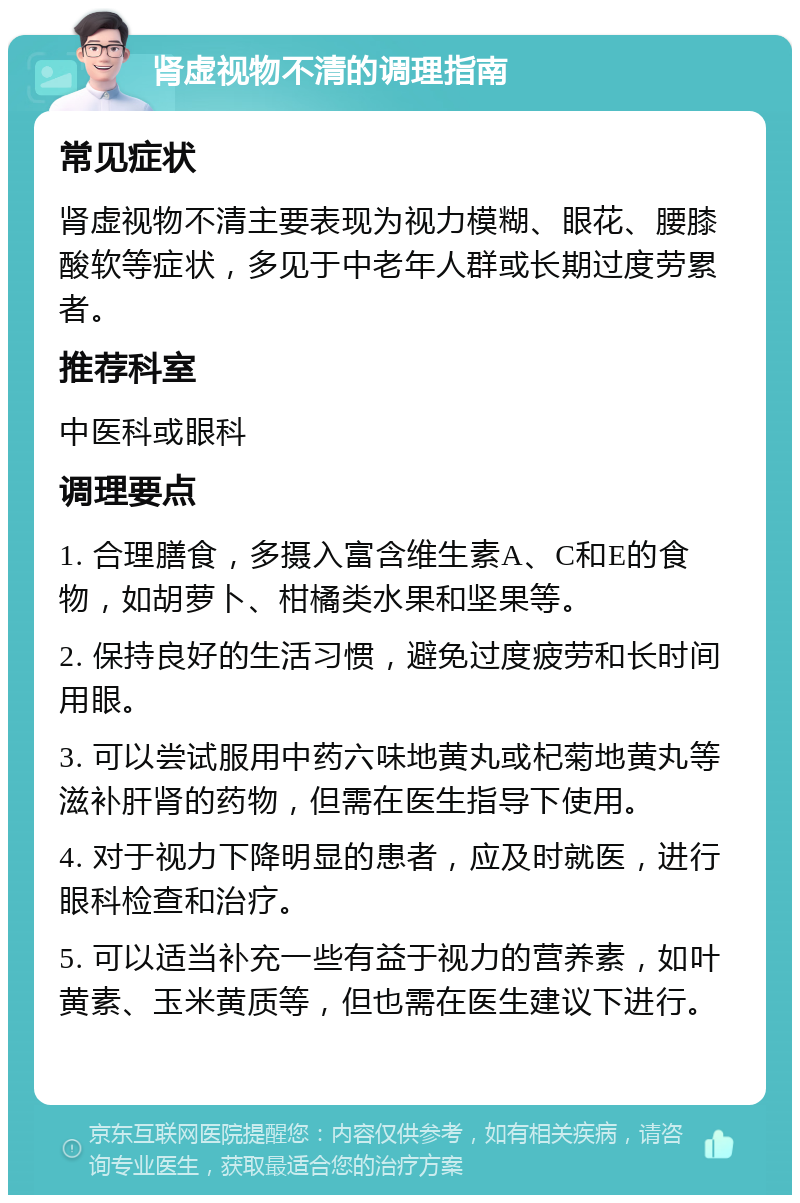 肾虚视物不清的调理指南 常见症状 肾虚视物不清主要表现为视力模糊、眼花、腰膝酸软等症状，多见于中老年人群或长期过度劳累者。 推荐科室 中医科或眼科 调理要点 1. 合理膳食，多摄入富含维生素A、C和E的食物，如胡萝卜、柑橘类水果和坚果等。 2. 保持良好的生活习惯，避免过度疲劳和长时间用眼。 3. 可以尝试服用中药六味地黄丸或杞菊地黄丸等滋补肝肾的药物，但需在医生指导下使用。 4. 对于视力下降明显的患者，应及时就医，进行眼科检查和治疗。 5. 可以适当补充一些有益于视力的营养素，如叶黄素、玉米黄质等，但也需在医生建议下进行。