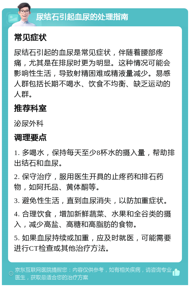 尿结石引起血尿的处理指南 常见症状 尿结石引起的血尿是常见症状，伴随着腰部疼痛，尤其是在排尿时更为明显。这种情况可能会影响性生活，导致射精困难或精液量减少。易感人群包括长期不喝水、饮食不均衡、缺乏运动的人群。 推荐科室 泌尿外科 调理要点 1. 多喝水，保持每天至少8杯水的摄入量，帮助排出结石和血尿。 2. 保守治疗，服用医生开具的止疼药和排石药物，如阿托品、黄体酮等。 3. 避免性生活，直到血尿消失，以防加重症状。 4. 合理饮食，增加新鲜蔬菜、水果和全谷类的摄入，减少高盐、高糖和高脂肪的食物。 5. 如果血尿持续或加重，应及时就医，可能需要进行CT检查或其他治疗方法。