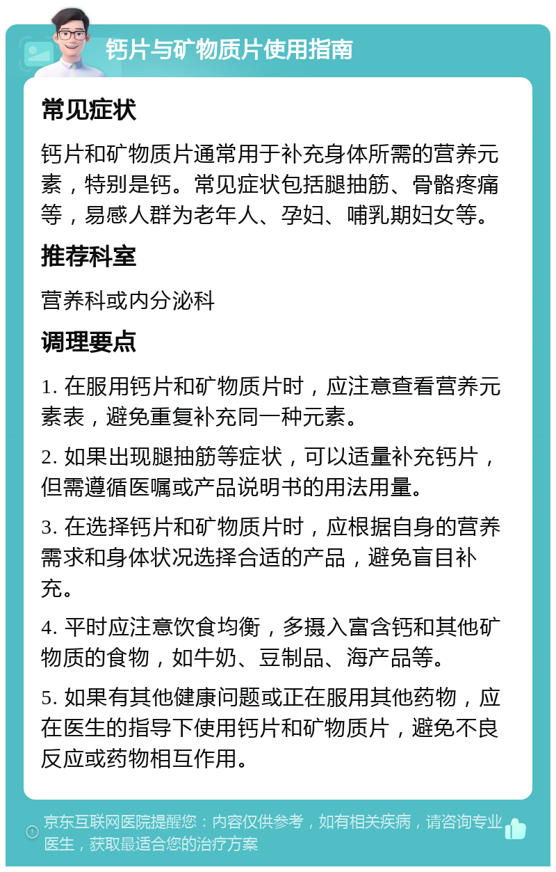 钙片与矿物质片使用指南 常见症状 钙片和矿物质片通常用于补充身体所需的营养元素，特别是钙。常见症状包括腿抽筋、骨骼疼痛等，易感人群为老年人、孕妇、哺乳期妇女等。 推荐科室 营养科或内分泌科 调理要点 1. 在服用钙片和矿物质片时，应注意查看营养元素表，避免重复补充同一种元素。 2. 如果出现腿抽筋等症状，可以适量补充钙片，但需遵循医嘱或产品说明书的用法用量。 3. 在选择钙片和矿物质片时，应根据自身的营养需求和身体状况选择合适的产品，避免盲目补充。 4. 平时应注意饮食均衡，多摄入富含钙和其他矿物质的食物，如牛奶、豆制品、海产品等。 5. 如果有其他健康问题或正在服用其他药物，应在医生的指导下使用钙片和矿物质片，避免不良反应或药物相互作用。