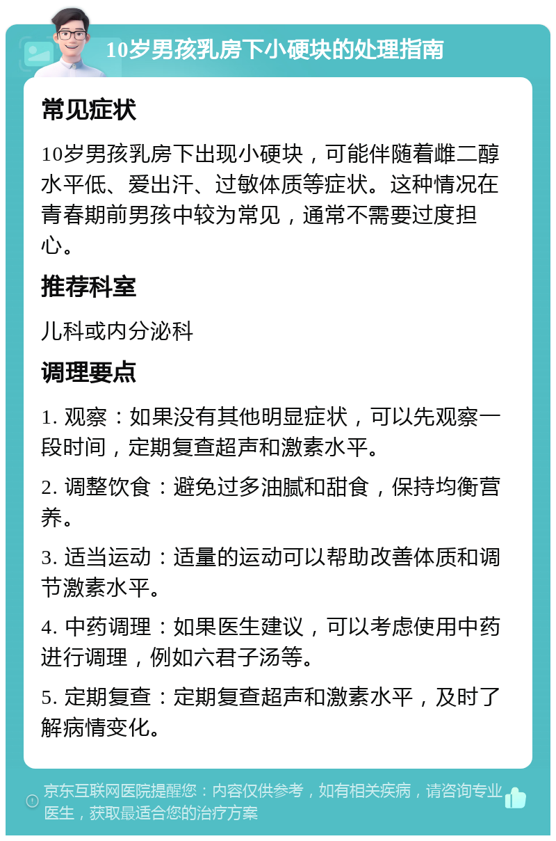 10岁男孩乳房下小硬块的处理指南 常见症状 10岁男孩乳房下出现小硬块，可能伴随着雌二醇水平低、爱出汗、过敏体质等症状。这种情况在青春期前男孩中较为常见，通常不需要过度担心。 推荐科室 儿科或内分泌科 调理要点 1. 观察：如果没有其他明显症状，可以先观察一段时间，定期复查超声和激素水平。 2. 调整饮食：避免过多油腻和甜食，保持均衡营养。 3. 适当运动：适量的运动可以帮助改善体质和调节激素水平。 4. 中药调理：如果医生建议，可以考虑使用中药进行调理，例如六君子汤等。 5. 定期复查：定期复查超声和激素水平，及时了解病情变化。