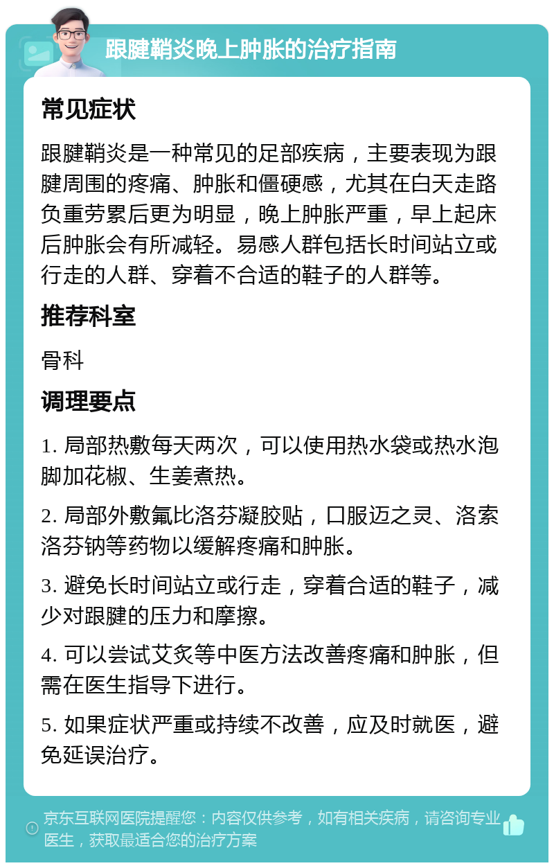 跟腱鞘炎晚上肿胀的治疗指南 常见症状 跟腱鞘炎是一种常见的足部疾病，主要表现为跟腱周围的疼痛、肿胀和僵硬感，尤其在白天走路负重劳累后更为明显，晚上肿胀严重，早上起床后肿胀会有所减轻。易感人群包括长时间站立或行走的人群、穿着不合适的鞋子的人群等。 推荐科室 骨科 调理要点 1. 局部热敷每天两次，可以使用热水袋或热水泡脚加花椒、生姜煮热。 2. 局部外敷氟比洛芬凝胶贴，口服迈之灵、洛索洛芬钠等药物以缓解疼痛和肿胀。 3. 避免长时间站立或行走，穿着合适的鞋子，减少对跟腱的压力和摩擦。 4. 可以尝试艾炙等中医方法改善疼痛和肿胀，但需在医生指导下进行。 5. 如果症状严重或持续不改善，应及时就医，避免延误治疗。