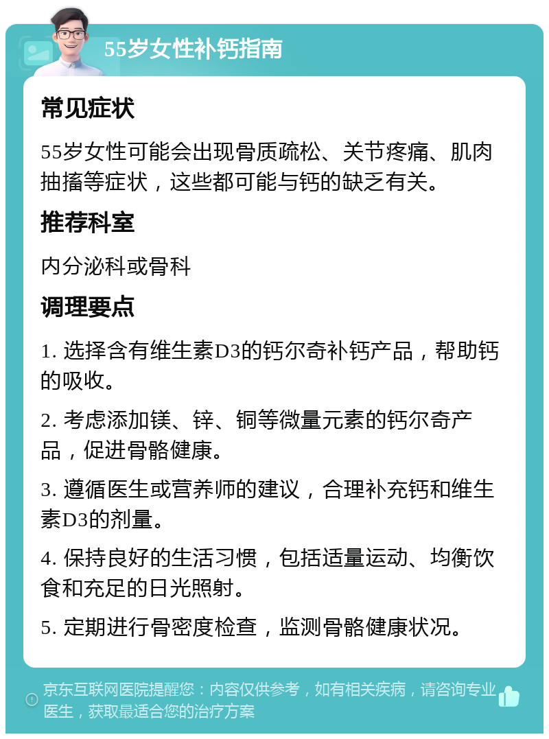 55岁女性补钙指南 常见症状 55岁女性可能会出现骨质疏松、关节疼痛、肌肉抽搐等症状，这些都可能与钙的缺乏有关。 推荐科室 内分泌科或骨科 调理要点 1. 选择含有维生素D3的钙尔奇补钙产品，帮助钙的吸收。 2. 考虑添加镁、锌、铜等微量元素的钙尔奇产品，促进骨骼健康。 3. 遵循医生或营养师的建议，合理补充钙和维生素D3的剂量。 4. 保持良好的生活习惯，包括适量运动、均衡饮食和充足的日光照射。 5. 定期进行骨密度检查，监测骨骼健康状况。