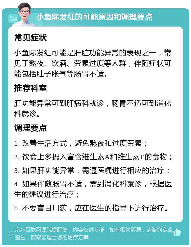 小鱼际发红的可能原因和调理要点 常见症状 小鱼际发红可能是肝脏功能异常的表现之一，常见于熬夜、饮酒、劳累过度等人群，伴随症状可能包括肚子胀气等肠胃不适。 推荐科室 肝功能异常可到肝病科就诊，肠胃不适可到消化科就诊。 调理要点 1. 改善生活方式，避免熬夜和过度劳累； 2. 饮食上多摄入富含维生素A和维生素E的食物； 3. 如果肝功能异常，需遵医嘱进行相应的治疗； 4. 如果伴随肠胃不适，需到消化科就诊，根据医生的建议进行治疗； 5. 不要盲目用药，应在医生的指导下进行治疗。