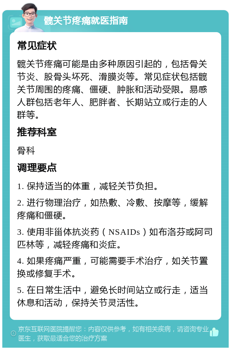 髋关节疼痛就医指南 常见症状 髋关节疼痛可能是由多种原因引起的，包括骨关节炎、股骨头坏死、滑膜炎等。常见症状包括髋关节周围的疼痛、僵硬、肿胀和活动受限。易感人群包括老年人、肥胖者、长期站立或行走的人群等。 推荐科室 骨科 调理要点 1. 保持适当的体重，减轻关节负担。 2. 进行物理治疗，如热敷、冷敷、按摩等，缓解疼痛和僵硬。 3. 使用非甾体抗炎药（NSAIDs）如布洛芬或阿司匹林等，减轻疼痛和炎症。 4. 如果疼痛严重，可能需要手术治疗，如关节置换或修复手术。 5. 在日常生活中，避免长时间站立或行走，适当休息和活动，保持关节灵活性。