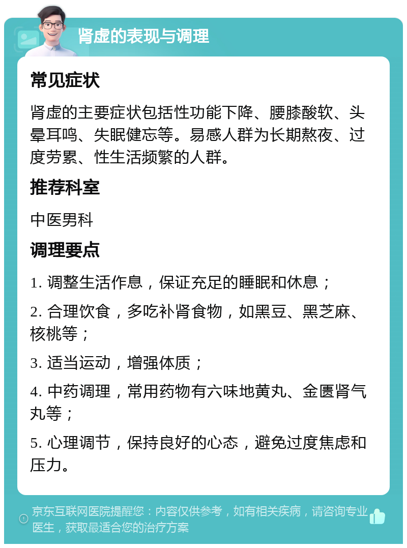 肾虚的表现与调理 常见症状 肾虚的主要症状包括性功能下降、腰膝酸软、头晕耳鸣、失眠健忘等。易感人群为长期熬夜、过度劳累、性生活频繁的人群。 推荐科室 中医男科 调理要点 1. 调整生活作息，保证充足的睡眠和休息； 2. 合理饮食，多吃补肾食物，如黑豆、黑芝麻、核桃等； 3. 适当运动，增强体质； 4. 中药调理，常用药物有六味地黄丸、金匮肾气丸等； 5. 心理调节，保持良好的心态，避免过度焦虑和压力。