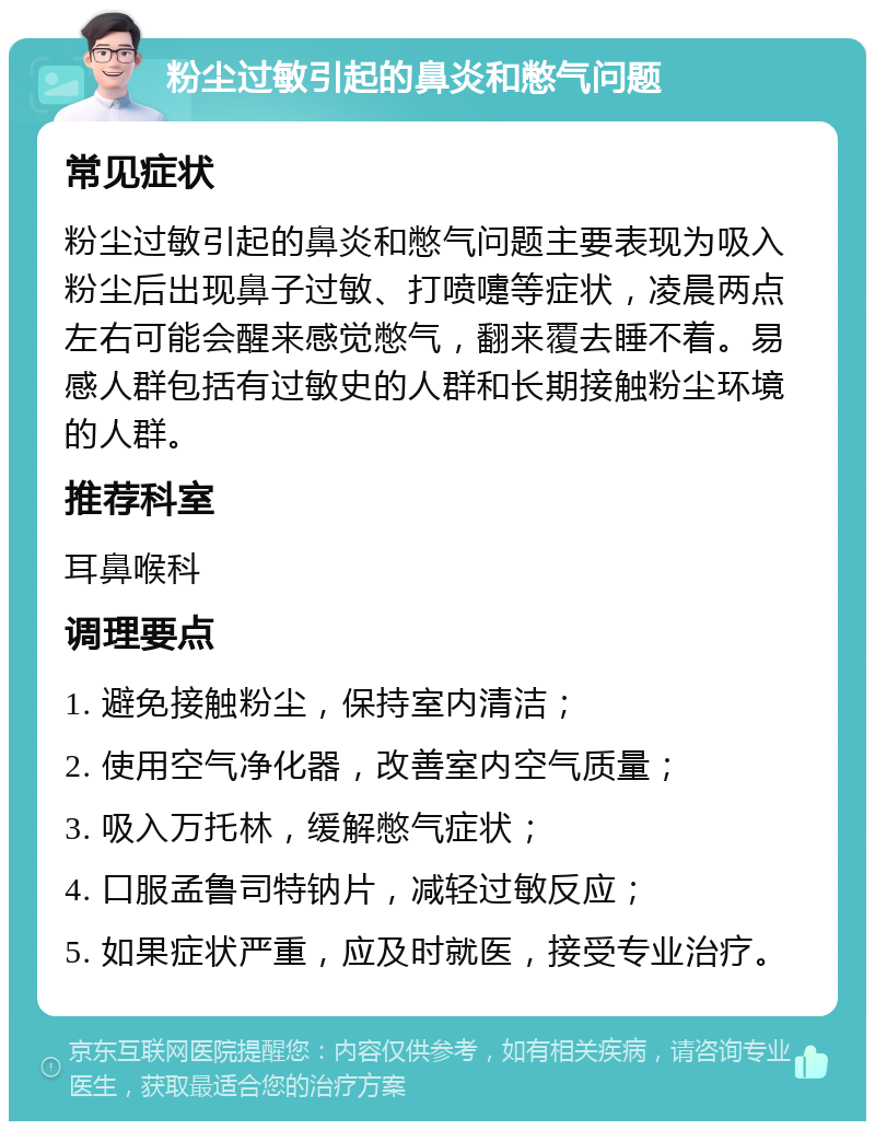 粉尘过敏引起的鼻炎和憋气问题 常见症状 粉尘过敏引起的鼻炎和憋气问题主要表现为吸入粉尘后出现鼻子过敏、打喷嚏等症状，凌晨两点左右可能会醒来感觉憋气，翻来覆去睡不着。易感人群包括有过敏史的人群和长期接触粉尘环境的人群。 推荐科室 耳鼻喉科 调理要点 1. 避免接触粉尘，保持室内清洁； 2. 使用空气净化器，改善室内空气质量； 3. 吸入万托林，缓解憋气症状； 4. 口服孟鲁司特钠片，减轻过敏反应； 5. 如果症状严重，应及时就医，接受专业治疗。