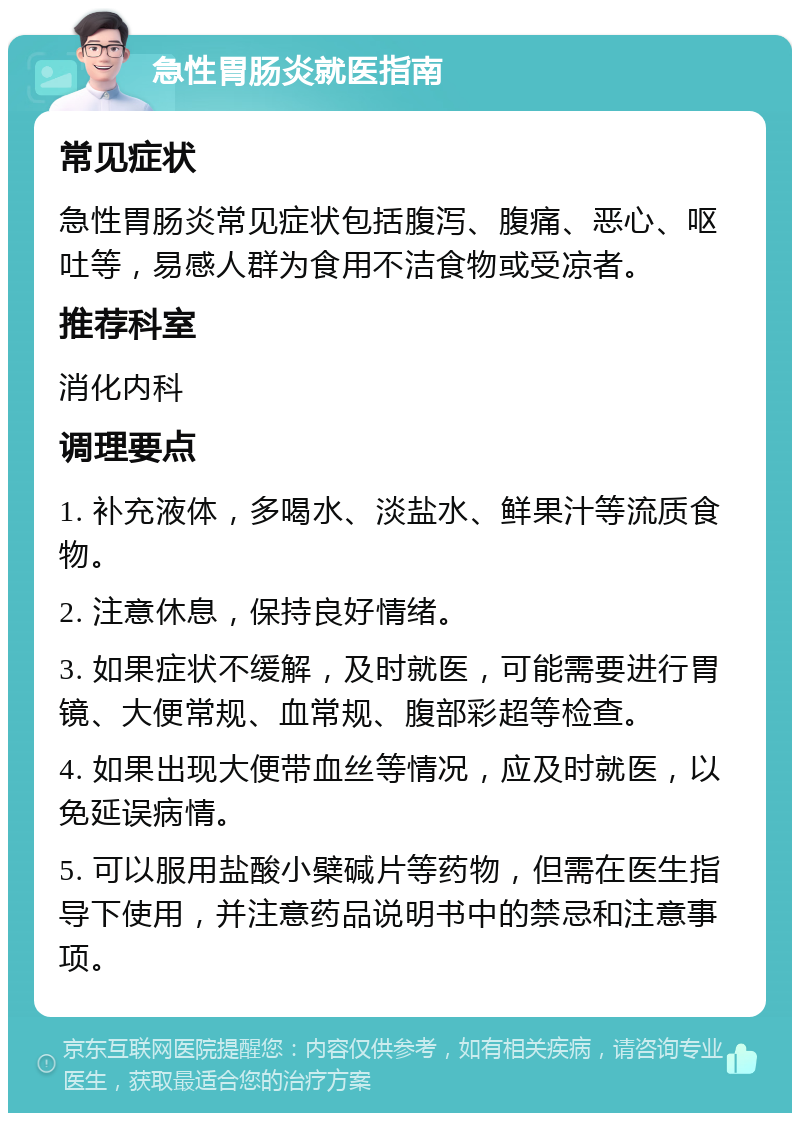 急性胃肠炎就医指南 常见症状 急性胃肠炎常见症状包括腹泻、腹痛、恶心、呕吐等，易感人群为食用不洁食物或受凉者。 推荐科室 消化内科 调理要点 1. 补充液体，多喝水、淡盐水、鲜果汁等流质食物。 2. 注意休息，保持良好情绪。 3. 如果症状不缓解，及时就医，可能需要进行胃镜、大便常规、血常规、腹部彩超等检查。 4. 如果出现大便带血丝等情况，应及时就医，以免延误病情。 5. 可以服用盐酸小檗碱片等药物，但需在医生指导下使用，并注意药品说明书中的禁忌和注意事项。