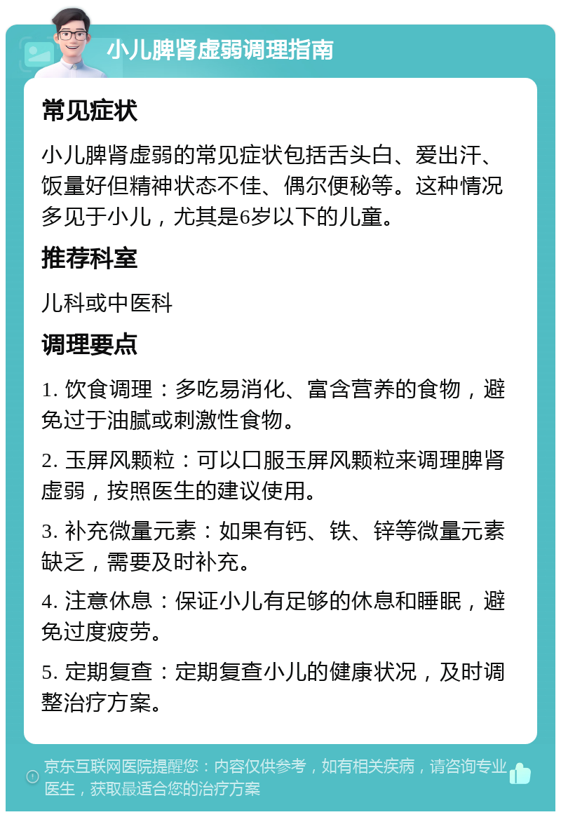 小儿脾肾虚弱调理指南 常见症状 小儿脾肾虚弱的常见症状包括舌头白、爱出汗、饭量好但精神状态不佳、偶尔便秘等。这种情况多见于小儿，尤其是6岁以下的儿童。 推荐科室 儿科或中医科 调理要点 1. 饮食调理：多吃易消化、富含营养的食物，避免过于油腻或刺激性食物。 2. 玉屏风颗粒：可以口服玉屏风颗粒来调理脾肾虚弱，按照医生的建议使用。 3. 补充微量元素：如果有钙、铁、锌等微量元素缺乏，需要及时补充。 4. 注意休息：保证小儿有足够的休息和睡眠，避免过度疲劳。 5. 定期复查：定期复查小儿的健康状况，及时调整治疗方案。