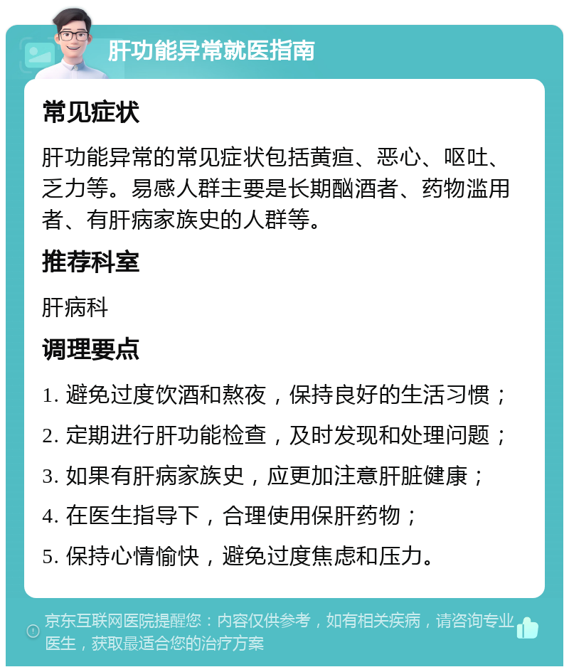 肝功能异常就医指南 常见症状 肝功能异常的常见症状包括黄疸、恶心、呕吐、乏力等。易感人群主要是长期酗酒者、药物滥用者、有肝病家族史的人群等。 推荐科室 肝病科 调理要点 1. 避免过度饮酒和熬夜，保持良好的生活习惯； 2. 定期进行肝功能检查，及时发现和处理问题； 3. 如果有肝病家族史，应更加注意肝脏健康； 4. 在医生指导下，合理使用保肝药物； 5. 保持心情愉快，避免过度焦虑和压力。