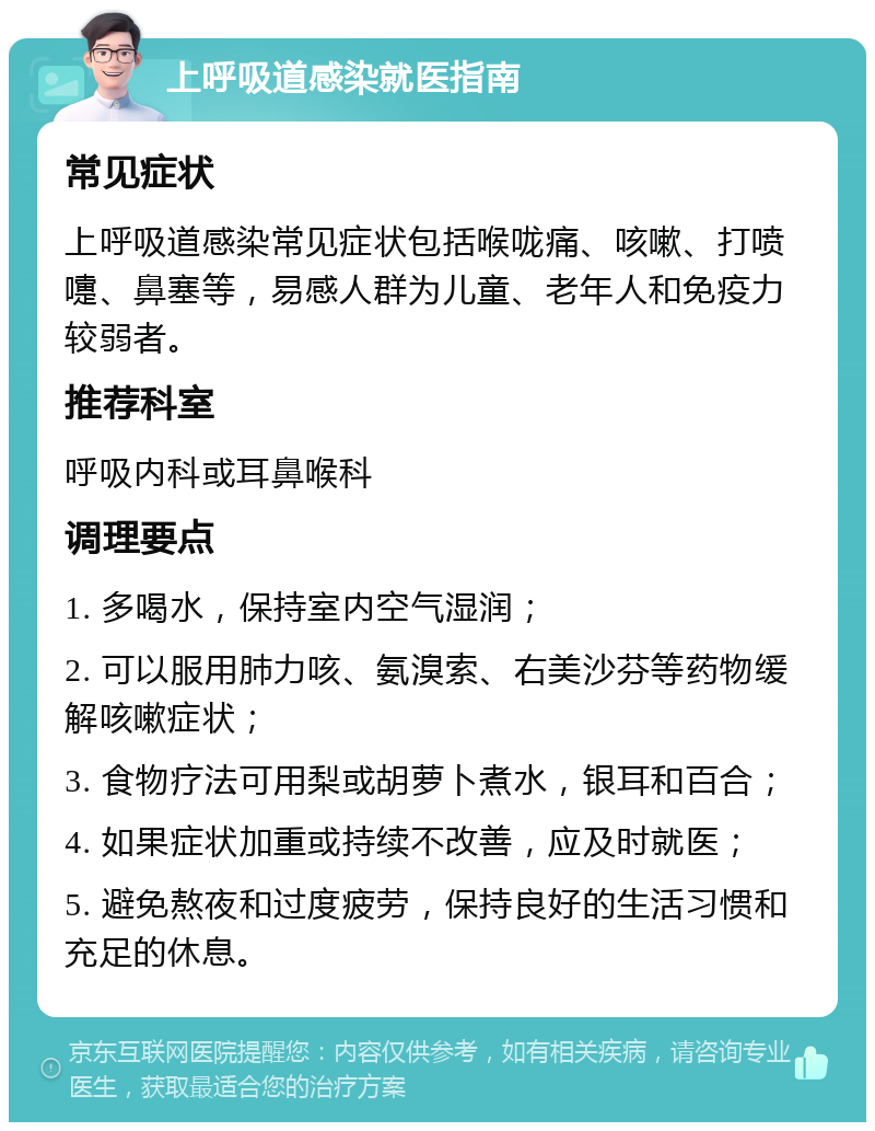 上呼吸道感染就医指南 常见症状 上呼吸道感染常见症状包括喉咙痛、咳嗽、打喷嚏、鼻塞等，易感人群为儿童、老年人和免疫力较弱者。 推荐科室 呼吸内科或耳鼻喉科 调理要点 1. 多喝水，保持室内空气湿润； 2. 可以服用肺力咳、氨溴索、右美沙芬等药物缓解咳嗽症状； 3. 食物疗法可用梨或胡萝卜煮水，银耳和百合； 4. 如果症状加重或持续不改善，应及时就医； 5. 避免熬夜和过度疲劳，保持良好的生活习惯和充足的休息。