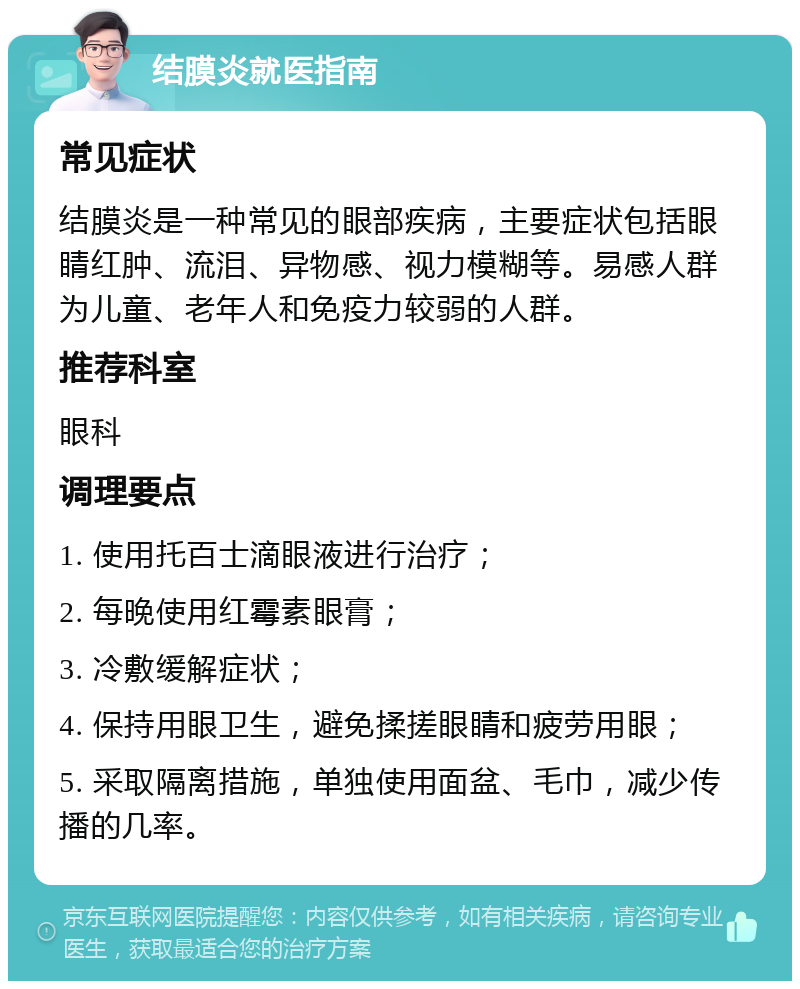 结膜炎就医指南 常见症状 结膜炎是一种常见的眼部疾病，主要症状包括眼睛红肿、流泪、异物感、视力模糊等。易感人群为儿童、老年人和免疫力较弱的人群。 推荐科室 眼科 调理要点 1. 使用托百士滴眼液进行治疗； 2. 每晚使用红霉素眼膏； 3. 冷敷缓解症状； 4. 保持用眼卫生，避免揉搓眼睛和疲劳用眼； 5. 采取隔离措施，单独使用面盆、毛巾，减少传播的几率。