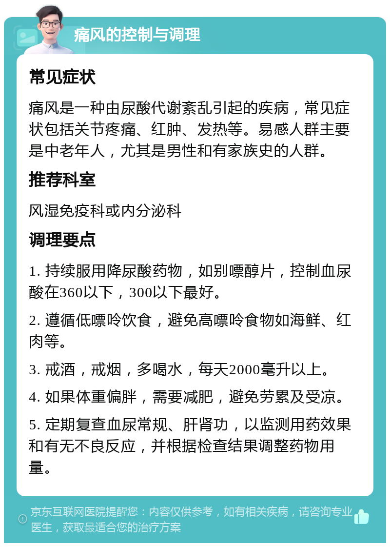 痛风的控制与调理 常见症状 痛风是一种由尿酸代谢紊乱引起的疾病，常见症状包括关节疼痛、红肿、发热等。易感人群主要是中老年人，尤其是男性和有家族史的人群。 推荐科室 风湿免疫科或内分泌科 调理要点 1. 持续服用降尿酸药物，如别嘌醇片，控制血尿酸在360以下，300以下最好。 2. 遵循低嘌呤饮食，避免高嘌呤食物如海鲜、红肉等。 3. 戒酒，戒烟，多喝水，每天2000毫升以上。 4. 如果体重偏胖，需要减肥，避免劳累及受凉。 5. 定期复查血尿常规、肝肾功，以监测用药效果和有无不良反应，并根据检查结果调整药物用量。