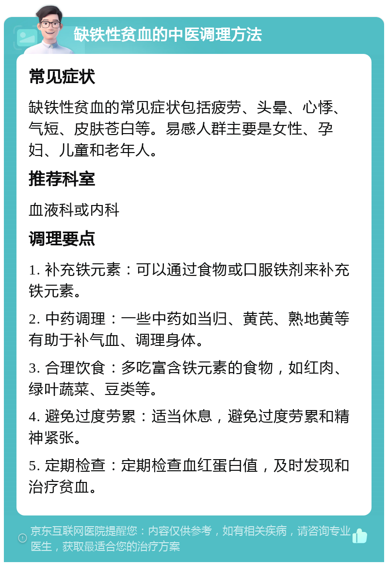 缺铁性贫血的中医调理方法 常见症状 缺铁性贫血的常见症状包括疲劳、头晕、心悸、气短、皮肤苍白等。易感人群主要是女性、孕妇、儿童和老年人。 推荐科室 血液科或内科 调理要点 1. 补充铁元素：可以通过食物或口服铁剂来补充铁元素。 2. 中药调理：一些中药如当归、黄芪、熟地黄等有助于补气血、调理身体。 3. 合理饮食：多吃富含铁元素的食物，如红肉、绿叶蔬菜、豆类等。 4. 避免过度劳累：适当休息，避免过度劳累和精神紧张。 5. 定期检查：定期检查血红蛋白值，及时发现和治疗贫血。