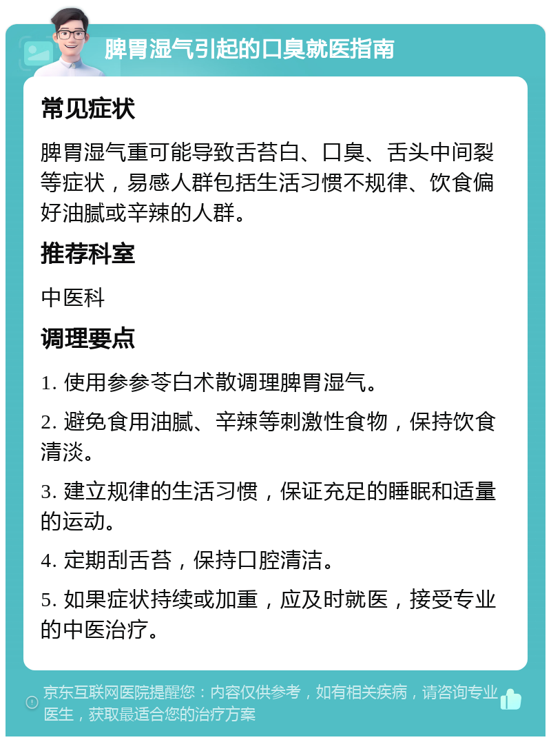 脾胃湿气引起的口臭就医指南 常见症状 脾胃湿气重可能导致舌苔白、口臭、舌头中间裂等症状，易感人群包括生活习惯不规律、饮食偏好油腻或辛辣的人群。 推荐科室 中医科 调理要点 1. 使用参参苓白术散调理脾胃湿气。 2. 避免食用油腻、辛辣等刺激性食物，保持饮食清淡。 3. 建立规律的生活习惯，保证充足的睡眠和适量的运动。 4. 定期刮舌苔，保持口腔清洁。 5. 如果症状持续或加重，应及时就医，接受专业的中医治疗。