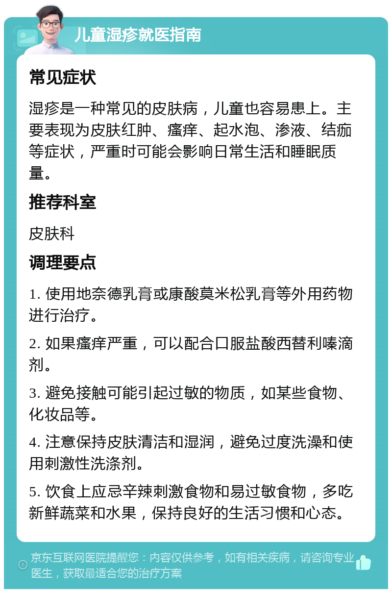 儿童湿疹就医指南 常见症状 湿疹是一种常见的皮肤病，儿童也容易患上。主要表现为皮肤红肿、瘙痒、起水泡、渗液、结痂等症状，严重时可能会影响日常生活和睡眠质量。 推荐科室 皮肤科 调理要点 1. 使用地奈德乳膏或康酸莫米松乳膏等外用药物进行治疗。 2. 如果瘙痒严重，可以配合口服盐酸西替利嗪滴剂。 3. 避免接触可能引起过敏的物质，如某些食物、化妆品等。 4. 注意保持皮肤清洁和湿润，避免过度洗澡和使用刺激性洗涤剂。 5. 饮食上应忌辛辣刺激食物和易过敏食物，多吃新鲜蔬菜和水果，保持良好的生活习惯和心态。