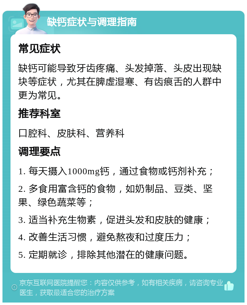 缺钙症状与调理指南 常见症状 缺钙可能导致牙齿疼痛、头发掉落、头皮出现缺块等症状，尤其在脾虚湿寒、有齿痕舌的人群中更为常见。 推荐科室 口腔科、皮肤科、营养科 调理要点 1. 每天摄入1000mg钙，通过食物或钙剂补充； 2. 多食用富含钙的食物，如奶制品、豆类、坚果、绿色蔬菜等； 3. 适当补充生物素，促进头发和皮肤的健康； 4. 改善生活习惯，避免熬夜和过度压力； 5. 定期就诊，排除其他潜在的健康问题。