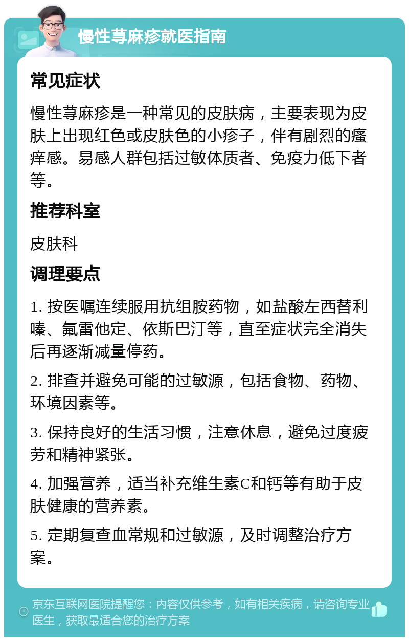 慢性荨麻疹就医指南 常见症状 慢性荨麻疹是一种常见的皮肤病，主要表现为皮肤上出现红色或皮肤色的小疹子，伴有剧烈的瘙痒感。易感人群包括过敏体质者、免疫力低下者等。 推荐科室 皮肤科 调理要点 1. 按医嘱连续服用抗组胺药物，如盐酸左西替利嗪、氟雷他定、依斯巴汀等，直至症状完全消失后再逐渐减量停药。 2. 排查并避免可能的过敏源，包括食物、药物、环境因素等。 3. 保持良好的生活习惯，注意休息，避免过度疲劳和精神紧张。 4. 加强营养，适当补充维生素C和钙等有助于皮肤健康的营养素。 5. 定期复查血常规和过敏源，及时调整治疗方案。