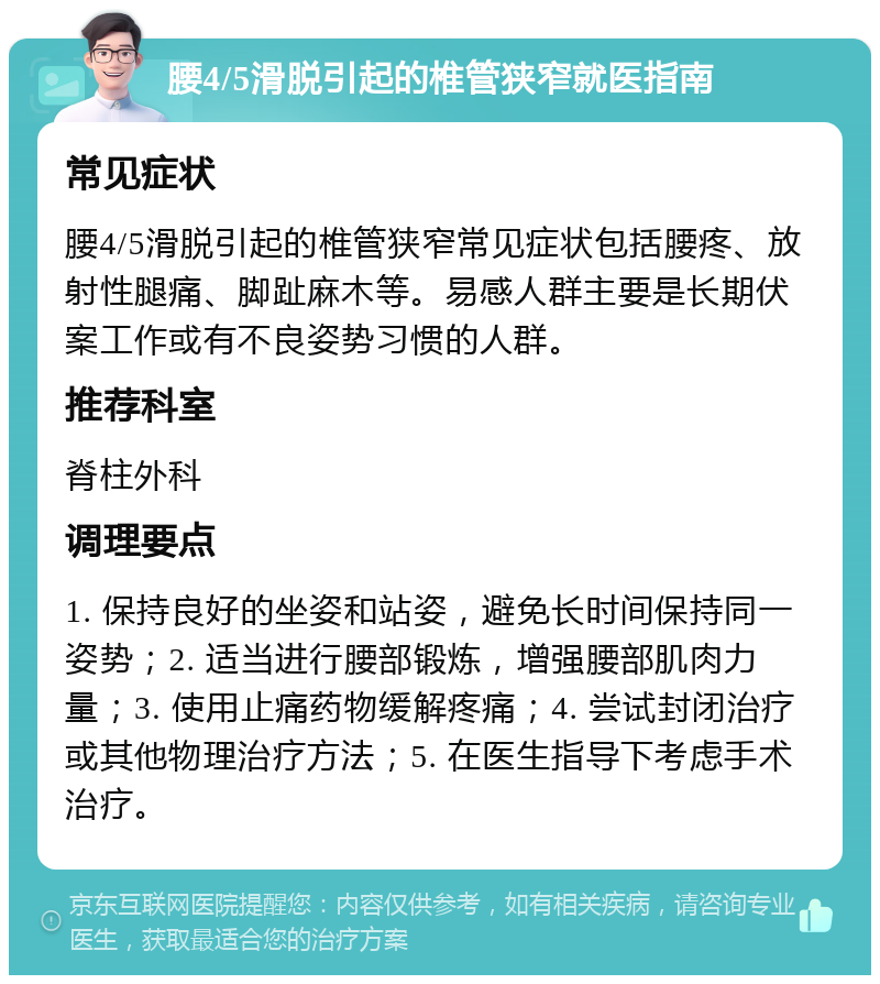 腰4/5滑脱引起的椎管狭窄就医指南 常见症状 腰4/5滑脱引起的椎管狭窄常见症状包括腰疼、放射性腿痛、脚趾麻木等。易感人群主要是长期伏案工作或有不良姿势习惯的人群。 推荐科室 脊柱外科 调理要点 1. 保持良好的坐姿和站姿，避免长时间保持同一姿势；2. 适当进行腰部锻炼，增强腰部肌肉力量；3. 使用止痛药物缓解疼痛；4. 尝试封闭治疗或其他物理治疗方法；5. 在医生指导下考虑手术治疗。