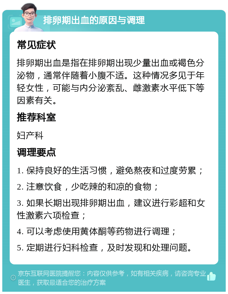 排卵期出血的原因与调理 常见症状 排卵期出血是指在排卵期出现少量出血或褐色分泌物，通常伴随着小腹不适。这种情况多见于年轻女性，可能与内分泌紊乱、雌激素水平低下等因素有关。 推荐科室 妇产科 调理要点 1. 保持良好的生活习惯，避免熬夜和过度劳累； 2. 注意饮食，少吃辣的和凉的食物； 3. 如果长期出现排卵期出血，建议进行彩超和女性激素六项检查； 4. 可以考虑使用黄体酮等药物进行调理； 5. 定期进行妇科检查，及时发现和处理问题。