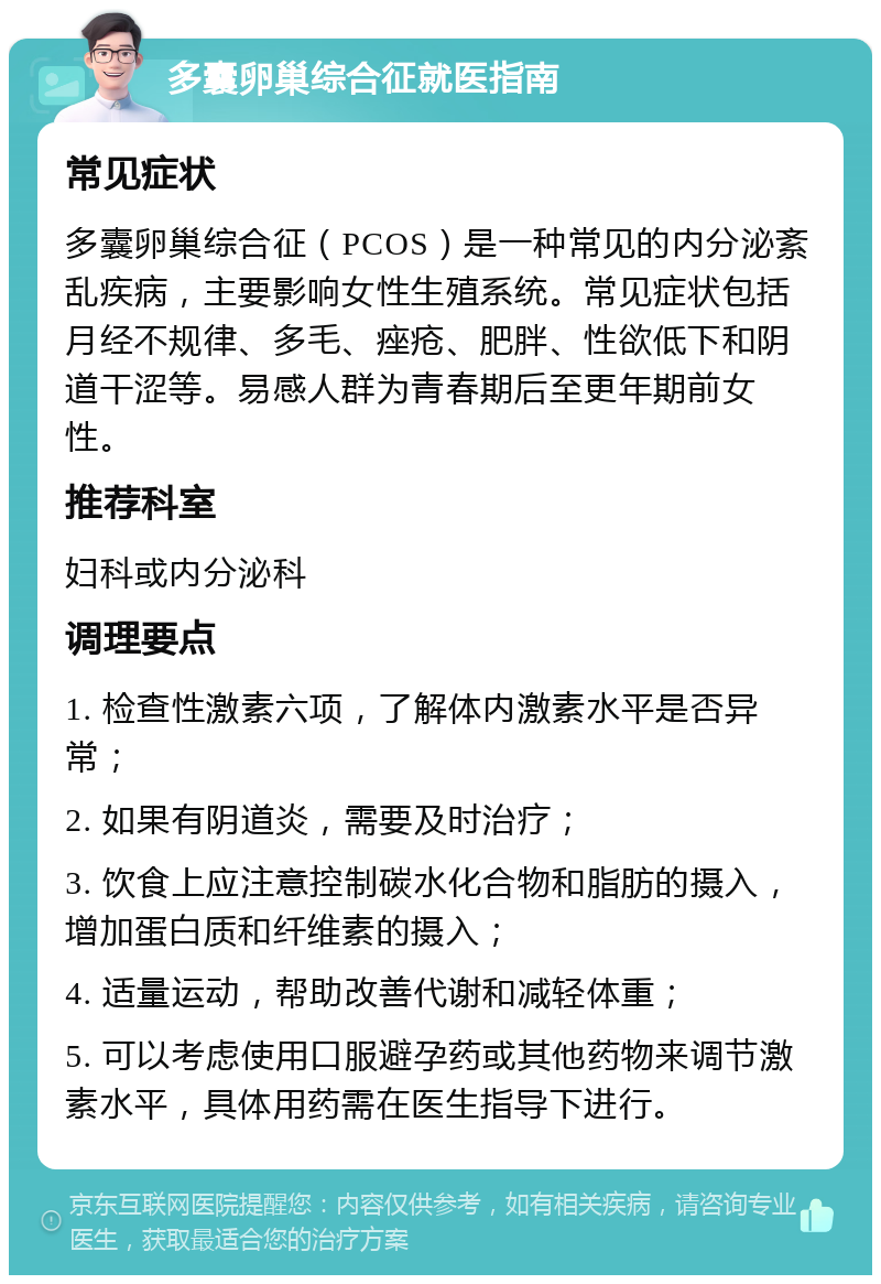 多囊卵巢综合征就医指南 常见症状 多囊卵巢综合征（PCOS）是一种常见的内分泌紊乱疾病，主要影响女性生殖系统。常见症状包括月经不规律、多毛、痤疮、肥胖、性欲低下和阴道干涩等。易感人群为青春期后至更年期前女性。 推荐科室 妇科或内分泌科 调理要点 1. 检查性激素六项，了解体内激素水平是否异常； 2. 如果有阴道炎，需要及时治疗； 3. 饮食上应注意控制碳水化合物和脂肪的摄入，增加蛋白质和纤维素的摄入； 4. 适量运动，帮助改善代谢和减轻体重； 5. 可以考虑使用口服避孕药或其他药物来调节激素水平，具体用药需在医生指导下进行。