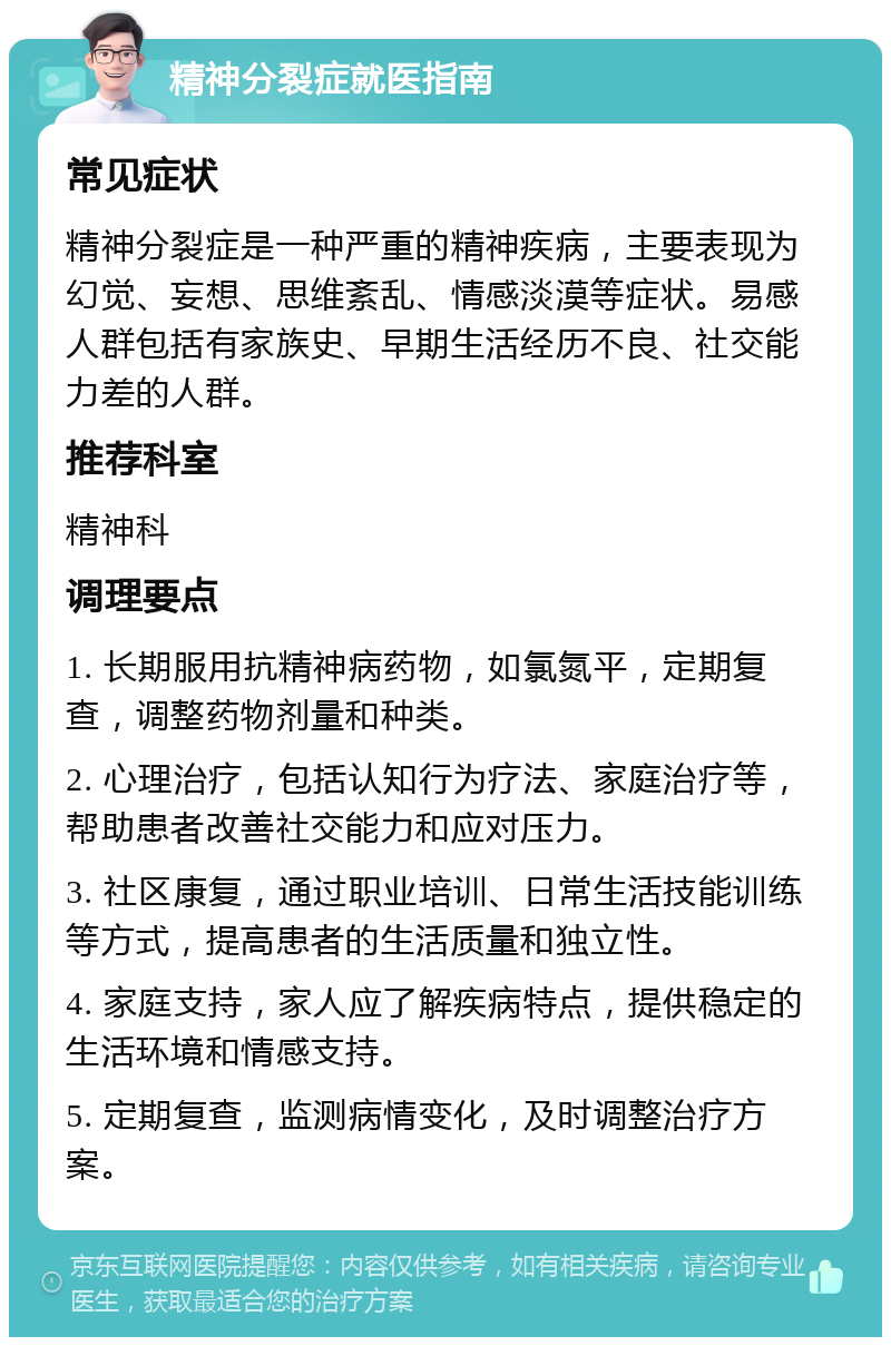 精神分裂症就医指南 常见症状 精神分裂症是一种严重的精神疾病，主要表现为幻觉、妄想、思维紊乱、情感淡漠等症状。易感人群包括有家族史、早期生活经历不良、社交能力差的人群。 推荐科室 精神科 调理要点 1. 长期服用抗精神病药物，如氯氮平，定期复查，调整药物剂量和种类。 2. 心理治疗，包括认知行为疗法、家庭治疗等，帮助患者改善社交能力和应对压力。 3. 社区康复，通过职业培训、日常生活技能训练等方式，提高患者的生活质量和独立性。 4. 家庭支持，家人应了解疾病特点，提供稳定的生活环境和情感支持。 5. 定期复查，监测病情变化，及时调整治疗方案。