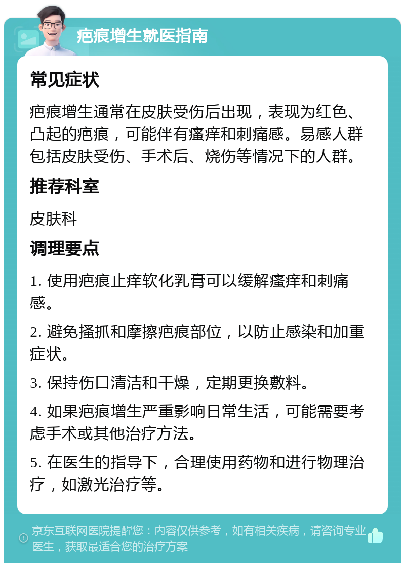 疤痕增生就医指南 常见症状 疤痕增生通常在皮肤受伤后出现，表现为红色、凸起的疤痕，可能伴有瘙痒和刺痛感。易感人群包括皮肤受伤、手术后、烧伤等情况下的人群。 推荐科室 皮肤科 调理要点 1. 使用疤痕止痒软化乳膏可以缓解瘙痒和刺痛感。 2. 避免搔抓和摩擦疤痕部位，以防止感染和加重症状。 3. 保持伤口清洁和干燥，定期更换敷料。 4. 如果疤痕增生严重影响日常生活，可能需要考虑手术或其他治疗方法。 5. 在医生的指导下，合理使用药物和进行物理治疗，如激光治疗等。