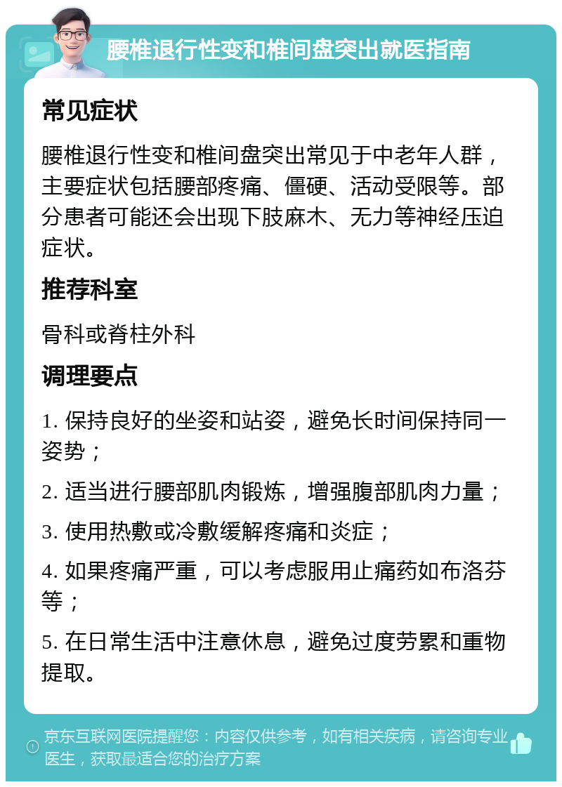 腰椎退行性变和椎间盘突出就医指南 常见症状 腰椎退行性变和椎间盘突出常见于中老年人群，主要症状包括腰部疼痛、僵硬、活动受限等。部分患者可能还会出现下肢麻木、无力等神经压迫症状。 推荐科室 骨科或脊柱外科 调理要点 1. 保持良好的坐姿和站姿，避免长时间保持同一姿势； 2. 适当进行腰部肌肉锻炼，增强腹部肌肉力量； 3. 使用热敷或冷敷缓解疼痛和炎症； 4. 如果疼痛严重，可以考虑服用止痛药如布洛芬等； 5. 在日常生活中注意休息，避免过度劳累和重物提取。