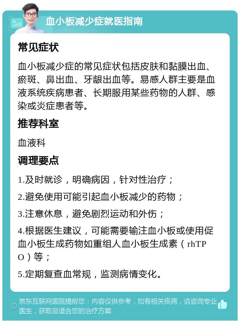 血小板减少症就医指南 常见症状 血小板减少症的常见症状包括皮肤和黏膜出血、瘀斑、鼻出血、牙龈出血等。易感人群主要是血液系统疾病患者、长期服用某些药物的人群、感染或炎症患者等。 推荐科室 血液科 调理要点 1.及时就诊，明确病因，针对性治疗； 2.避免使用可能引起血小板减少的药物； 3.注意休息，避免剧烈运动和外伤； 4.根据医生建议，可能需要输注血小板或使用促血小板生成药物如重组人血小板生成素（rhTPO）等； 5.定期复查血常规，监测病情变化。