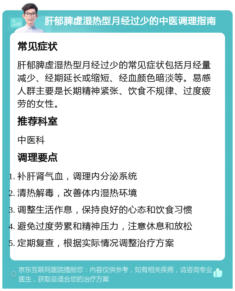 肝郁脾虚湿热型月经过少的中医调理指南 常见症状 肝郁脾虚湿热型月经过少的常见症状包括月经量减少、经期延长或缩短、经血颜色暗淡等。易感人群主要是长期精神紧张、饮食不规律、过度疲劳的女性。 推荐科室 中医科 调理要点 补肝肾气血，调理内分泌系统 清热解毒，改善体内湿热环境 调整生活作息，保持良好的心态和饮食习惯 避免过度劳累和精神压力，注意休息和放松 定期复查，根据实际情况调整治疗方案