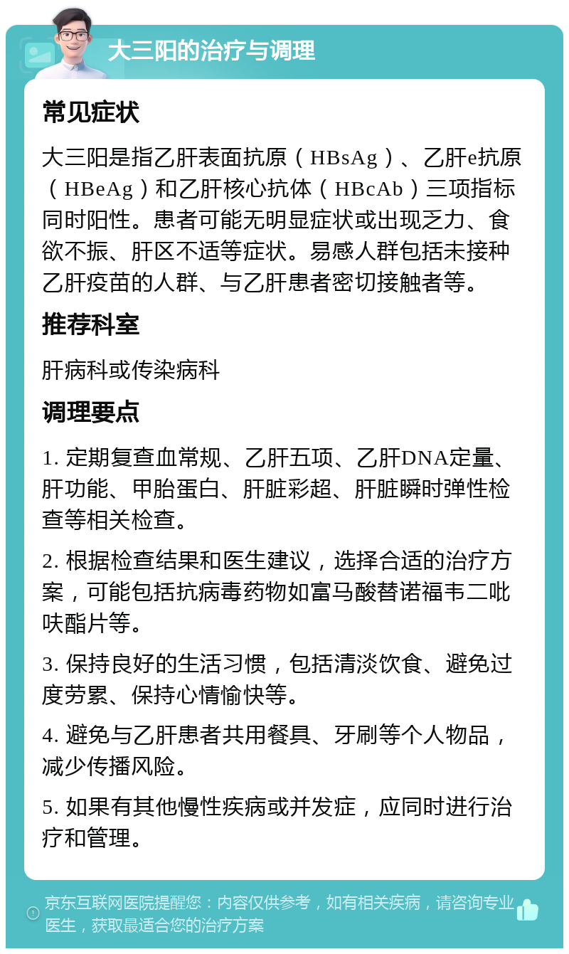 大三阳的治疗与调理 常见症状 大三阳是指乙肝表面抗原（HBsAg）、乙肝e抗原（HBeAg）和乙肝核心抗体（HBcAb）三项指标同时阳性。患者可能无明显症状或出现乏力、食欲不振、肝区不适等症状。易感人群包括未接种乙肝疫苗的人群、与乙肝患者密切接触者等。 推荐科室 肝病科或传染病科 调理要点 1. 定期复查血常规、乙肝五项、乙肝DNA定量、肝功能、甲胎蛋白、肝脏彩超、肝脏瞬时弹性检查等相关检查。 2. 根据检查结果和医生建议，选择合适的治疗方案，可能包括抗病毒药物如富马酸替诺福韦二吡呋酯片等。 3. 保持良好的生活习惯，包括清淡饮食、避免过度劳累、保持心情愉快等。 4. 避免与乙肝患者共用餐具、牙刷等个人物品，减少传播风险。 5. 如果有其他慢性疾病或并发症，应同时进行治疗和管理。