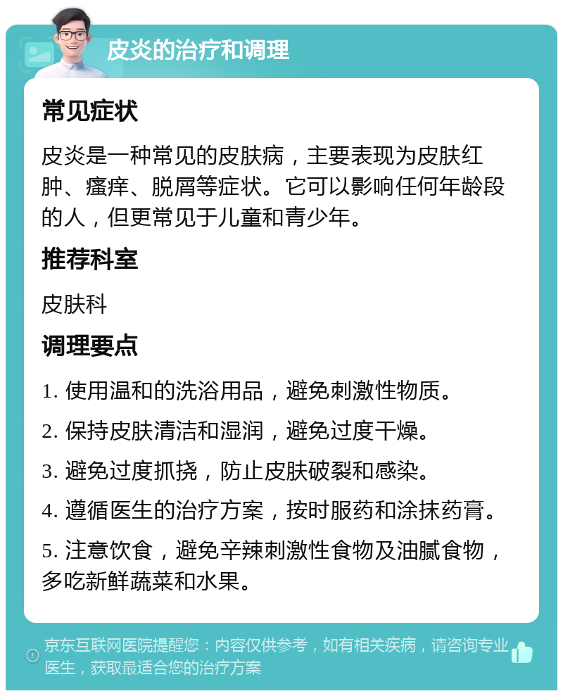 皮炎的治疗和调理 常见症状 皮炎是一种常见的皮肤病，主要表现为皮肤红肿、瘙痒、脱屑等症状。它可以影响任何年龄段的人，但更常见于儿童和青少年。 推荐科室 皮肤科 调理要点 1. 使用温和的洗浴用品，避免刺激性物质。 2. 保持皮肤清洁和湿润，避免过度干燥。 3. 避免过度抓挠，防止皮肤破裂和感染。 4. 遵循医生的治疗方案，按时服药和涂抹药膏。 5. 注意饮食，避免辛辣刺激性食物及油腻食物，多吃新鲜蔬菜和水果。