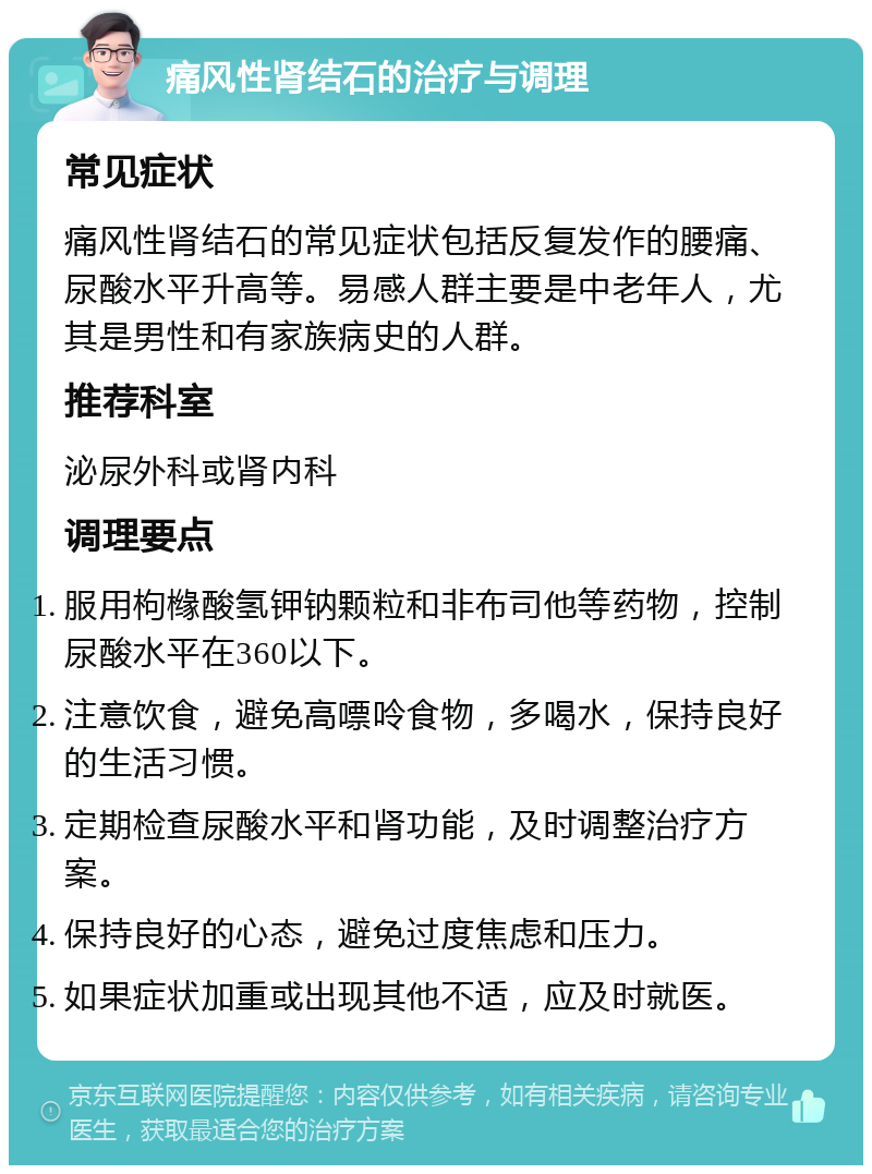 痛风性肾结石的治疗与调理 常见症状 痛风性肾结石的常见症状包括反复发作的腰痛、尿酸水平升高等。易感人群主要是中老年人，尤其是男性和有家族病史的人群。 推荐科室 泌尿外科或肾内科 调理要点 服用枸橼酸氢钾钠颗粒和非布司他等药物，控制尿酸水平在360以下。 注意饮食，避免高嘌呤食物，多喝水，保持良好的生活习惯。 定期检查尿酸水平和肾功能，及时调整治疗方案。 保持良好的心态，避免过度焦虑和压力。 如果症状加重或出现其他不适，应及时就医。