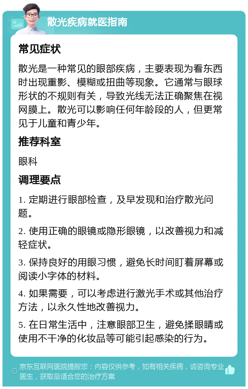 散光疾病就医指南 常见症状 散光是一种常见的眼部疾病，主要表现为看东西时出现重影、模糊或扭曲等现象。它通常与眼球形状的不规则有关，导致光线无法正确聚焦在视网膜上。散光可以影响任何年龄段的人，但更常见于儿童和青少年。 推荐科室 眼科 调理要点 1. 定期进行眼部检查，及早发现和治疗散光问题。 2. 使用正确的眼镜或隐形眼镜，以改善视力和减轻症状。 3. 保持良好的用眼习惯，避免长时间盯着屏幕或阅读小字体的材料。 4. 如果需要，可以考虑进行激光手术或其他治疗方法，以永久性地改善视力。 5. 在日常生活中，注意眼部卫生，避免揉眼睛或使用不干净的化妆品等可能引起感染的行为。