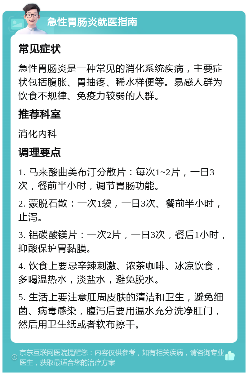 急性胃肠炎就医指南 常见症状 急性胃肠炎是一种常见的消化系统疾病，主要症状包括腹胀、胃抽疼、稀水样便等。易感人群为饮食不规律、免疫力较弱的人群。 推荐科室 消化内科 调理要点 1. 马来酸曲美布汀分散片：每次1~2片，一日3次，餐前半小时，调节胃肠功能。 2. 蒙脱石散：一次1袋，一日3次、餐前半小时，止泻。 3. 铝碳酸镁片：一次2片，一日3次，餐后1小时，抑酸保护胃黏膜。 4. 饮食上要忌辛辣刺激、浓茶咖啡、冰凉饮食，多喝温热水，淡盐水，避免脱水。 5. 生活上要注意肛周皮肤的清洁和卫生，避免细菌、病毒感染，腹泻后要用温水充分洗净肛门，然后用卫生纸或者软布擦干。