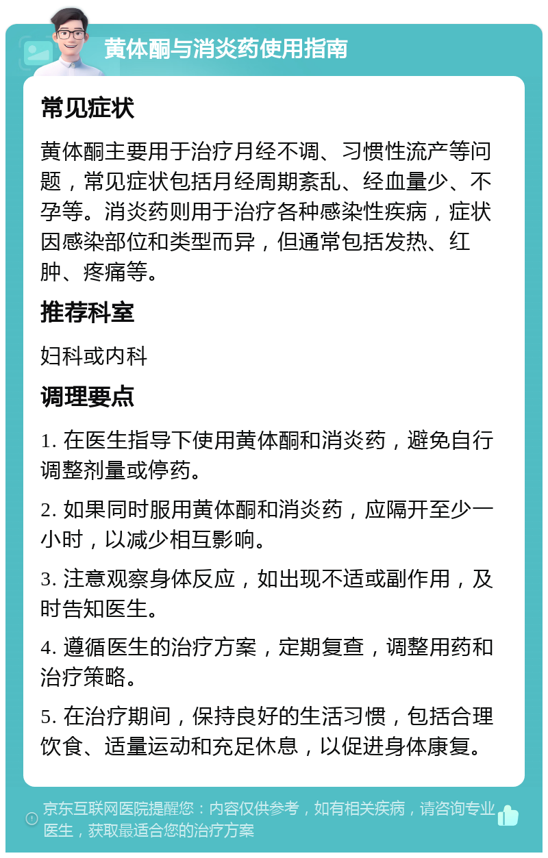 黄体酮与消炎药使用指南 常见症状 黄体酮主要用于治疗月经不调、习惯性流产等问题，常见症状包括月经周期紊乱、经血量少、不孕等。消炎药则用于治疗各种感染性疾病，症状因感染部位和类型而异，但通常包括发热、红肿、疼痛等。 推荐科室 妇科或内科 调理要点 1. 在医生指导下使用黄体酮和消炎药，避免自行调整剂量或停药。 2. 如果同时服用黄体酮和消炎药，应隔开至少一小时，以减少相互影响。 3. 注意观察身体反应，如出现不适或副作用，及时告知医生。 4. 遵循医生的治疗方案，定期复查，调整用药和治疗策略。 5. 在治疗期间，保持良好的生活习惯，包括合理饮食、适量运动和充足休息，以促进身体康复。